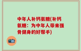 中年人补钙氨糖(补钙氨糖：为中年人带来强骨健身的好帮手)