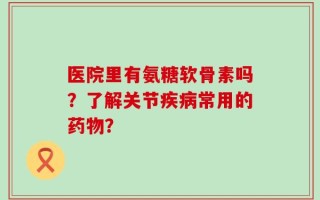 医院里有氨糖软骨素吗？了解关节疾病常用的药物？