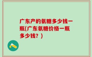 广东产的氨糖多少钱一瓶(广东氨糖价格一瓶多少钱？)