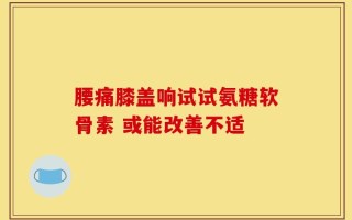 腰痛膝盖响试试氨糖软骨素 或能改善不适