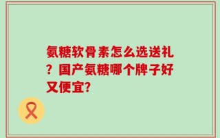 氨糖软骨素怎么选送礼？国产氨糖哪个牌子好又便宜？
