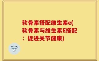 软骨素搭配维生素e(软骨素与维生素E搭配：促进关节健康)