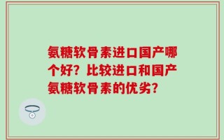 氨糖软骨素进口国产哪个好？比较进口和国产氨糖软骨素的优劣？