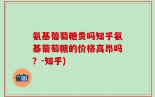 氨基葡萄糖贵吗知乎氨基葡萄糖的价格高昂吗？-知乎)