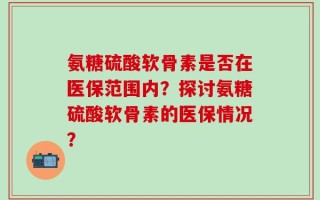 氨糖硫酸软骨素是否在医保范围内？探讨氨糖硫酸软骨素的医保情况？