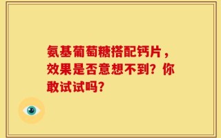 氨基葡萄糖搭配钙片，效果是否意想不到？你敢试试吗？