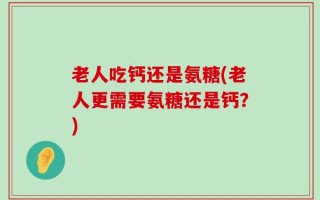 老人吃钙还是氨糖(老人更需要氨糖还是钙？)