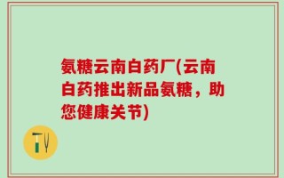 氨糖云南白药厂(云南白药推出新品氨糖，助您健康关节)