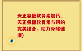 天正氨糖软骨素加钙_天正氨糖软骨素与钙的完美结合，助力骨骼健康)