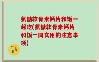 氨糖软骨素钙片和饭一起吃(氨糖软骨素钙片和饭一同食用的注意事项)