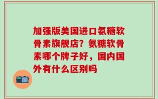 加强版美国进口氨糖软骨素旗舰店？氨糖软骨素哪个牌子好，国内国外有什么区别吗