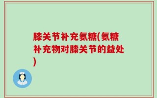 膝关节补充氨糖(氨糖补充物对膝关节的益处)