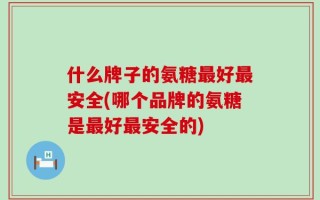 什么牌子的氨糖最好最安全(哪个品牌的氨糖是最好最安全的)
