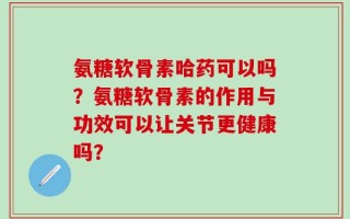 氨糖软骨素哈药可以吗？氨糖软骨素的作用与功效可以让关节更健康吗？