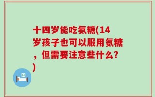 十四岁能吃氨糖(14岁孩子也可以服用氨糖，但需要注意些什么？)
