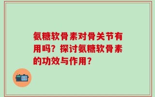 氨糖软骨素对骨关节有用吗？探讨氨糖软骨素的功效与作用？