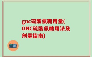 gnc硫酸氨糖用量(GNC硫酸氨糖用法及剂量指南)