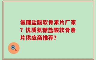 氨糖盐酸软骨素片厂家？优质氨糖盐酸软骨素片供应商推荐？