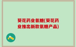 葵花药业氨糖(葵花药业推出新款氨糖产品)