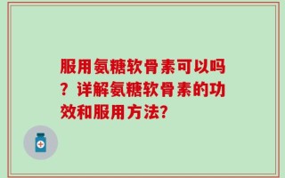 服用氨糖软骨素可以吗？详解氨糖软骨素的功效和服用方法？