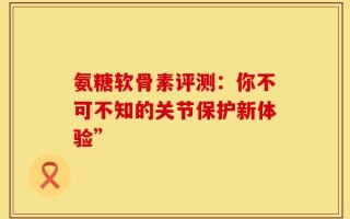 氨糖软骨素评测：你不可不知的关节保护新体验”