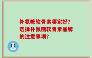 补氨糖软骨素哪家好？选择补氨糖软骨素品牌的注意事项？