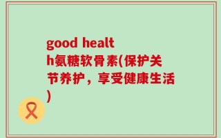 good health氨糖软骨素(保护关节养护，享受健康生活)