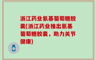 浙江药业氨基葡萄糖胶囊(浙江药业推出氨基葡萄糖胶囊，助力关节健康)