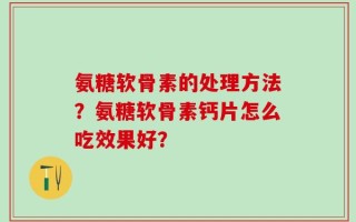 氨糖软骨素的处理方法？氨糖软骨素钙片怎么吃效果好？