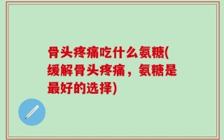 骨头疼痛吃什么氨糖(缓解骨头疼痛，氨糖是最好的选择)