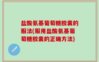盐酸氨基葡萄糖胶囊的服法(服用盐酸氨基葡萄糖胶囊的正确方法)