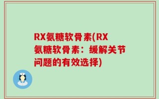 RX氨糖软骨素(RX氨糖软骨素：缓解关节问题的有效选择)