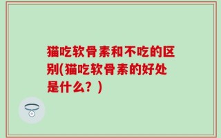 猫吃软骨素和不吃的区别(猫吃软骨素的好处是什么？)