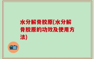 水分解骨胶原(水分解骨胶原的功效及使用方法)