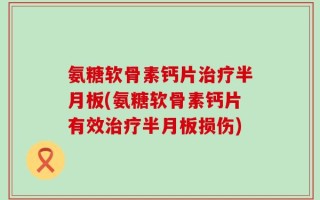 氨糖软骨素钙片治疗半月板(氨糖软骨素钙片有效治疗半月板损伤)