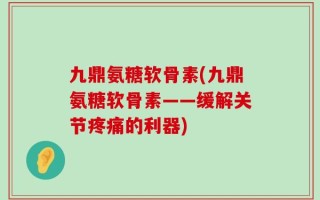 九鼎氨糖软骨素(九鼎氨糖软骨素——缓解关节疼痛的利器)
