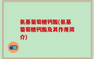 氨基葡萄糖钙酸(氨基葡萄糖钙酸及其作用简介)