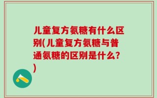 儿童复方氨糖有什么区别(儿童复方氨糖与普通氨糖的区别是什么？)