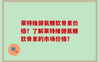 莱特维健氨糖软骨素价格？了解莱特维健氨糖软骨素的市场价格？