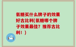 氨糖买什么牌子的效果好古比利(氨糖哪个牌子效果最佳？推荐古比利！)