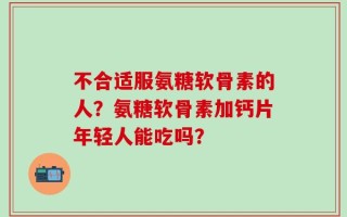不合适服氨糖软骨素的人？氨糖软骨素加钙片年轻人能吃吗？