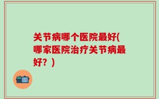 关节病哪个医院最好(哪家医院治疗关节病最好？)