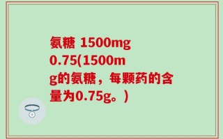 氨糖 1500mg 0.75(1500mg的氨糖，每颗药的含量为0.75g。)