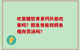 吃氨糖软骨素钙片能吃姜吗？鳕鱼骨能和鳄鱼瘦肉煲汤吗？