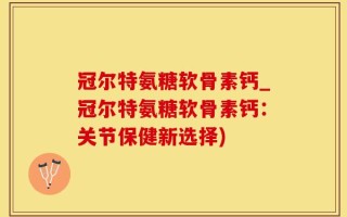 冠尔特氨糖软骨素钙_冠尔特氨糖软骨素钙：关节保健新选择)