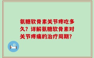 氨糖软骨素关节疼吃多久？详解氨糖软骨素对关节疼痛的治疗周期？