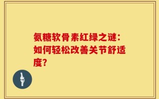 氨糖软骨素红绿之谜：如何轻松改善关节舒适度？