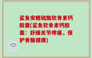 鲨鱼安糖硫酸软骨素钙胶囊(鲨鱼软骨素钙胶囊：舒缓关节疼痛，保护骨骼健康)
