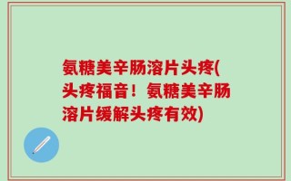 氨糖美辛肠溶片头疼(头疼福音！氨糖美辛肠溶片缓解头疼有效)