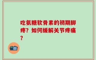 吃氨糖软骨素的初期脚疼？如何缓解关节疼痛？